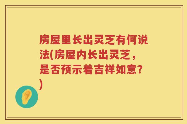 房屋里长出灵芝有何说法(房屋内长出灵芝，是否预示着吉祥如意？)