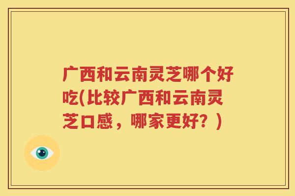 广西和云南灵芝哪个好吃(比较广西和云南灵芝口感，哪家更好？)