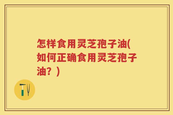 怎样食用灵芝孢子油(如何正确食用灵芝孢子油？)