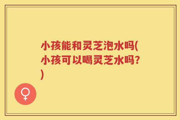 小孩能和灵芝泡水吗(小孩可以喝灵芝水吗？)