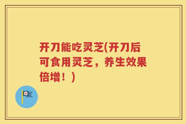 开刀能吃灵芝(开刀后可食用灵芝，养生效果倍增！)