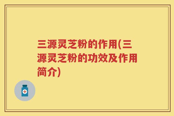 三源灵芝粉的作用(三源灵芝粉的功效及作用简介)