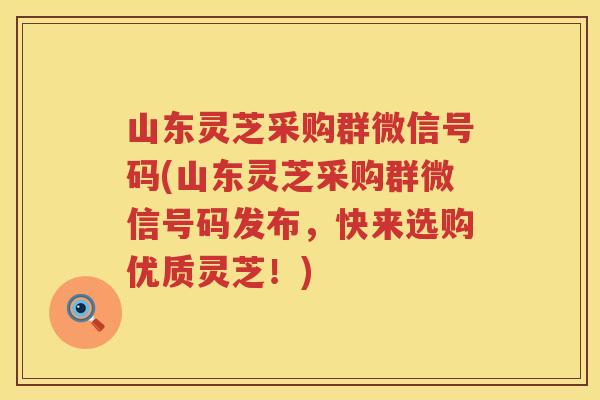 山东灵芝采购群微信号码(山东灵芝采购群微信号码发布，快来选购优质灵芝！)