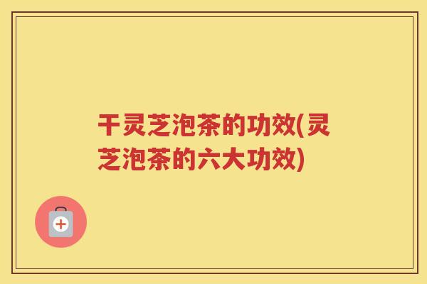 干灵芝泡茶的功效(灵芝泡茶的六大功效)