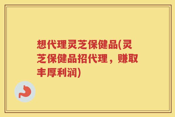 想代理灵芝保健品(灵芝保健品招代理，赚取丰厚利润)