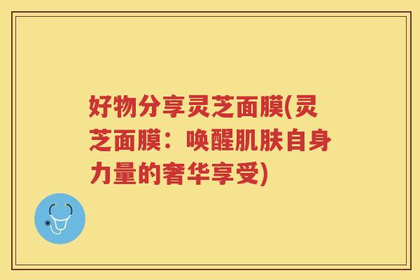 好物分享灵芝面膜(灵芝面膜：唤醒自身力量的奢华享受)