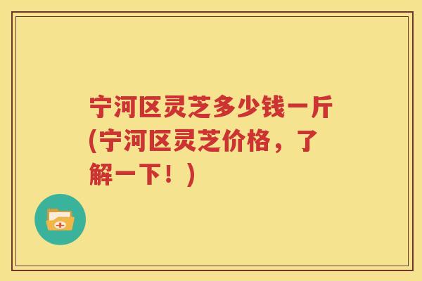 宁河区灵芝多少钱一斤(宁河区灵芝价格，了解一下！)
