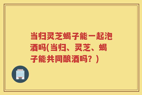 当归灵芝蝎子能一起泡酒吗(当归、灵芝、蝎子能共同酿酒吗？)