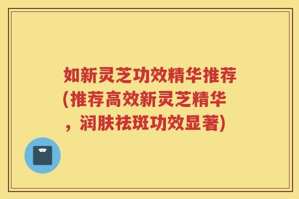 如新灵芝功效精华推荐(推荐高效新灵芝精华，润肤祛斑功效显著)