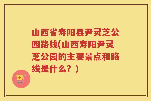 山西省寿阳县尹灵芝公园路线(山西寿阳尹灵芝公园的主要景点和路线是什么?) 山西省寿阳县尹灵芝公园路线(山西寿阳尹灵芝公园的主要景点和路线是什么?)