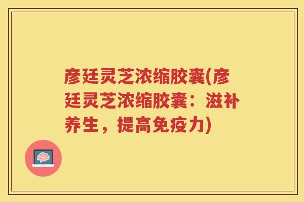 彦廷灵芝浓缩胶囊(彦廷灵芝浓缩胶囊：滋补养生，提高免疫力)