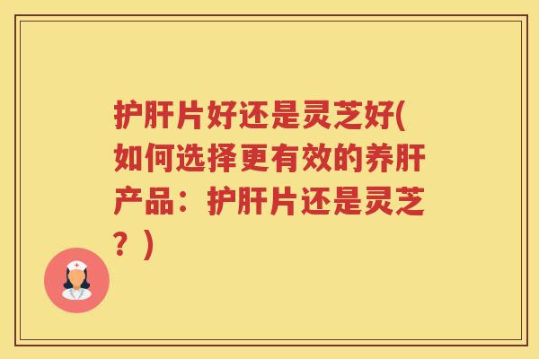 片好还是灵芝好(如何选择更有效的养产品：片还是灵芝？)