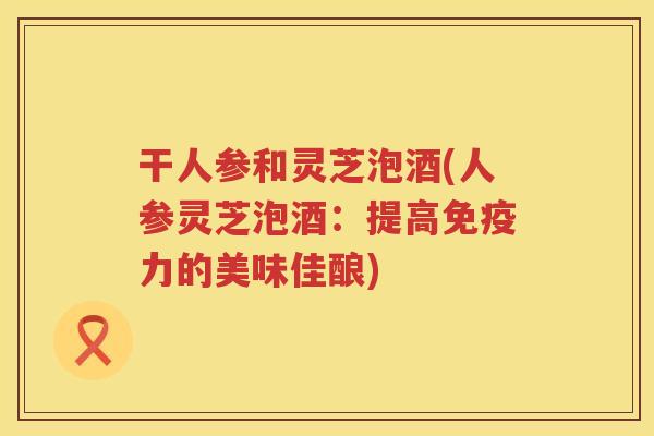 干人参和灵芝泡酒(人参灵芝泡酒：提高免疫力的美味佳酿)