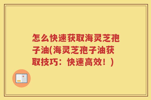 怎么快速获取海灵芝孢子油(海灵芝孢子油获取技巧：快速高效！)