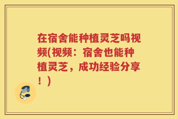 在宿舍能种植灵芝吗视频(视频：宿舍也能种植灵芝，成功经验分享！)