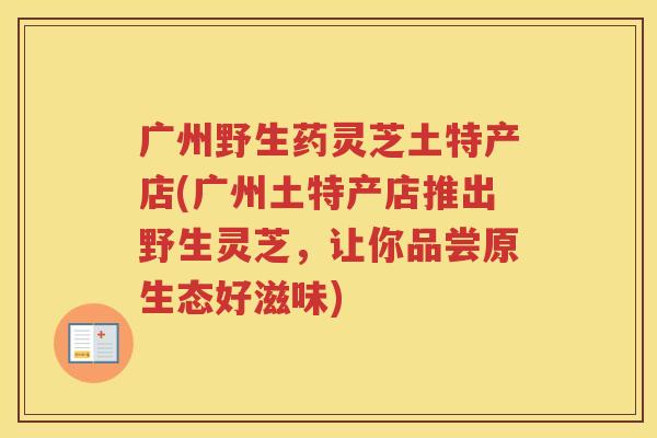 广州野生药灵芝土特产店(广州土特产店推出野生灵芝，让你品尝原生态好滋味)