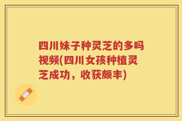 四川妹子种灵芝的多吗视频(四川女孩种植灵芝成功，收获颇丰)