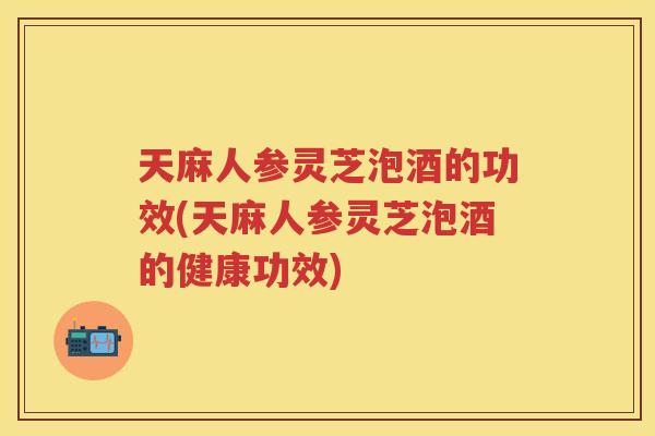 天麻人参灵芝泡酒的功效(天麻人参灵芝泡酒的健康功效)