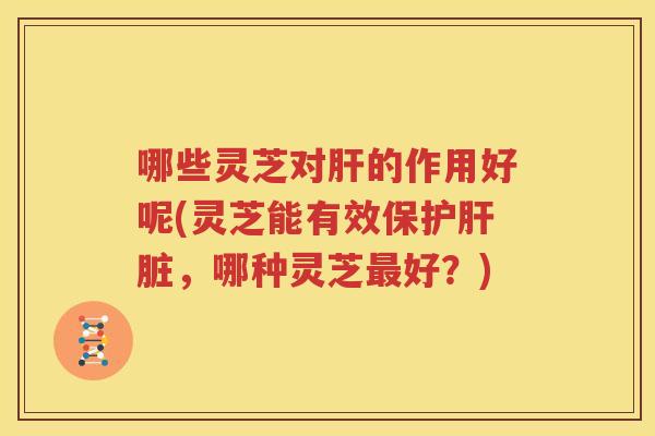 哪些灵芝对的作用好呢(灵芝能有效保护,哪种灵芝好?) 哪些灵芝对的作用好呢(灵芝能有效保护,哪种灵芝好?)