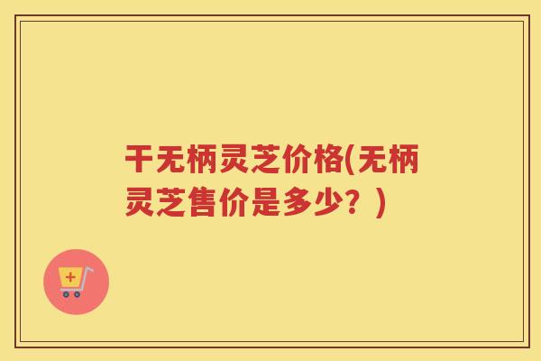 干无柄灵芝价格(无柄灵芝售价是多少?) 干无柄灵芝价格(无柄灵芝售价是多少?)