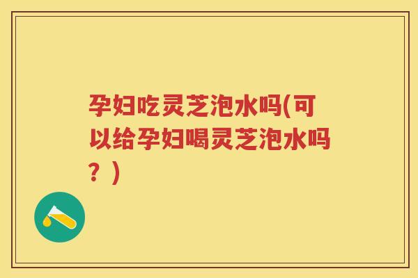 孕妇吃灵芝泡水吗(可以给孕妇喝灵芝泡水吗?) 孕妇吃灵芝泡水吗(可以给孕妇喝灵芝泡水吗?)