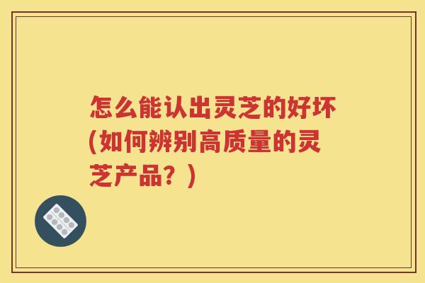 怎么能认出灵芝的好坏(如何辨别高质量的灵芝产品？)