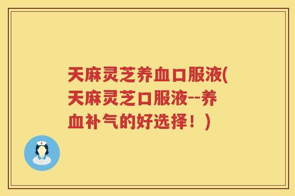 天麻灵芝口服液(天麻灵芝口服液--的好选择！)