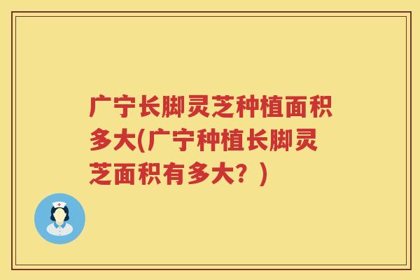 广宁长脚灵芝种植面积多大(广宁种植长脚灵芝面积有多大？)