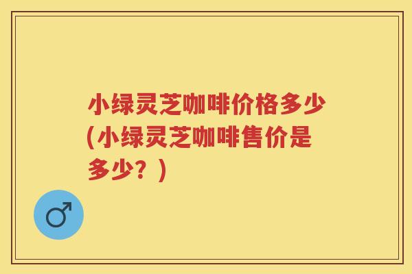 小绿灵芝咖啡价格多少(小绿灵芝咖啡售价是多少？)