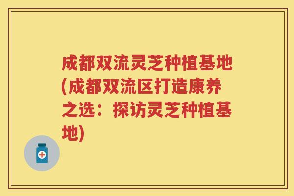 成都双流灵芝种植基地(成都双流区打造康养之选:探访灵芝种植基地) 成都双流灵芝种植基地(成都双流区打造康养之选:探访灵芝种植基地)