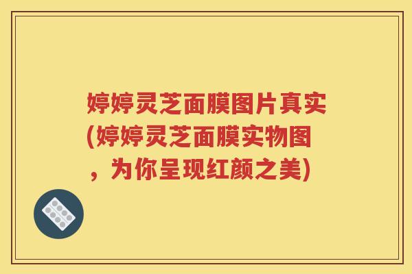 婷婷灵芝面膜图片真实(婷婷灵芝面膜实物图，为你呈现红颜之美)