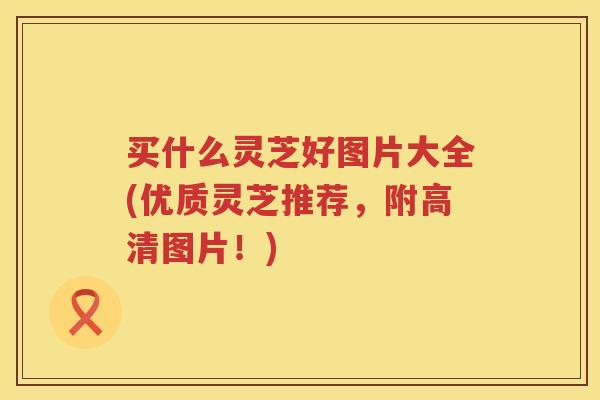 买什么灵芝好图片大全(优质灵芝推荐，附高清图片！)