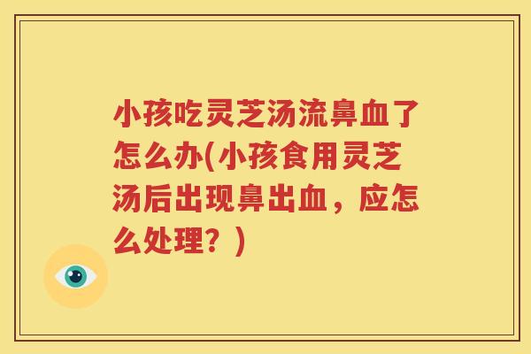 小孩吃灵芝汤流鼻了怎么办(小孩食用灵芝汤后出现鼻出,应怎么处理?) 小孩吃灵芝汤流鼻了怎么办(小孩食用灵芝汤后出现鼻出,应怎么处理?)