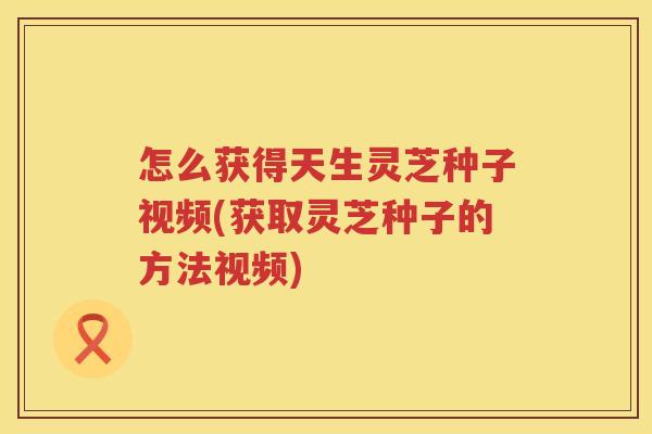 怎么获得天生灵芝种子视频(获取灵芝种子的方法视频) 怎么获得天生灵芝种子视频(获取灵芝种子的方法视频)
