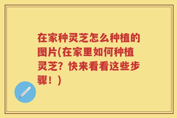在家种灵芝怎么种植的图片(在家里如何种植灵芝？快来看看这些步骤！)