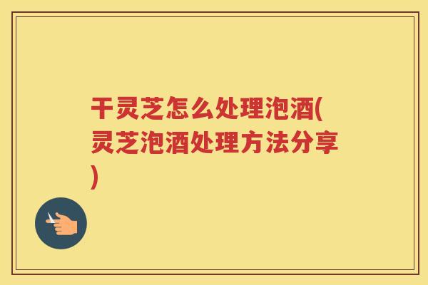 干灵芝怎么处理泡酒(灵芝泡酒处理方法分享)