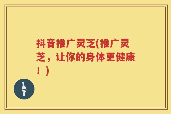 抖音推广灵芝(推广灵芝,让你的身体更健康!) 抖音推广灵芝(推广灵芝,让你的身体更健康!)