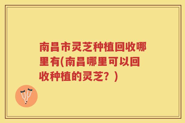 南昌市灵芝种植回收哪里有(南昌哪里可以回收种植的灵芝？)