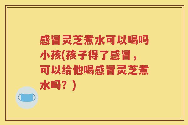 灵芝煮水可以喝吗小孩(孩子得了，可以给他喝灵芝煮水吗？)