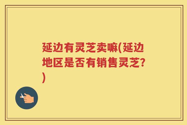 延边有灵芝卖嘛(延边地区是否有销售灵芝？)