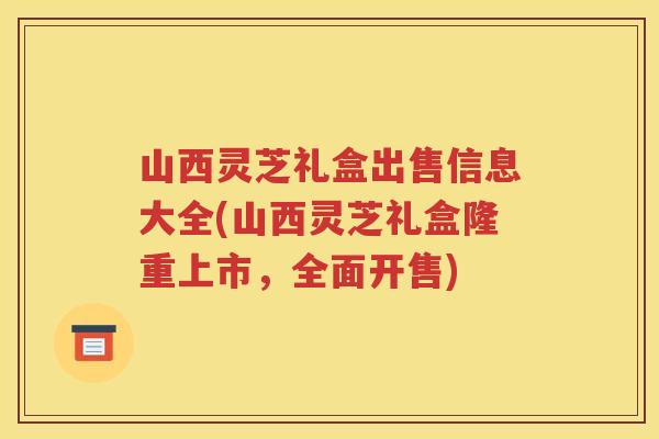 山西灵芝礼盒出售信息大全(山西灵芝礼盒隆重上市，全面开售)