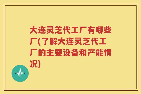 大连灵芝代工厂有哪些厂(了解大连灵芝代工厂的主要设备和产能情况) 大连灵芝代工厂有哪些厂(了解大连灵芝代工厂的主要设备和产能情况)
