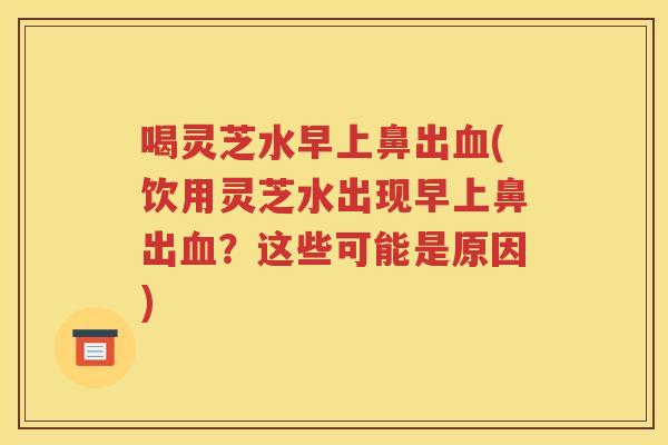 喝灵芝水早上鼻出(饮用灵芝水出现早上鼻出？这些可能是原因)