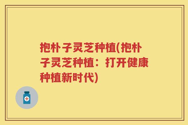 抱朴子灵芝种植(抱朴子灵芝种植:打开健康种植新时代) 抱朴子灵芝种植(抱朴子灵芝种植:打开健康种植新时代)