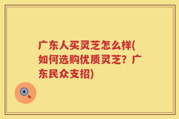 广东人买灵芝怎么样(如何选购优质灵芝？广东民众支招)