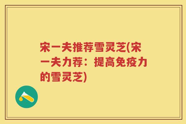 宋一夫推荐雪灵芝(宋一夫力荐：提高免疫力的雪灵芝)