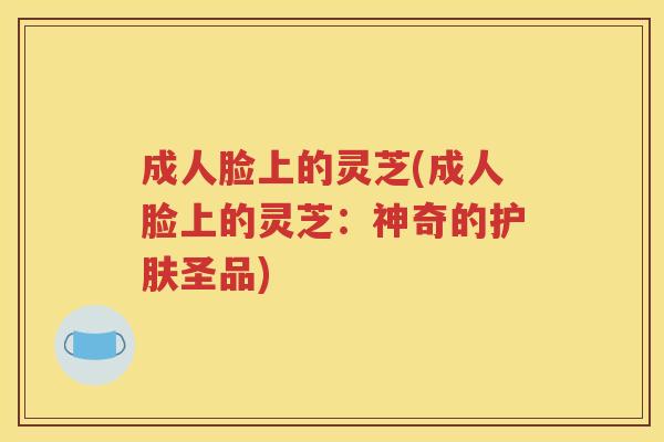 成人脸上的灵芝(成人脸上的灵芝：神奇的护肤圣品)
