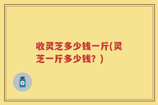 收灵芝多少钱一斤(灵芝一斤多少钱？)