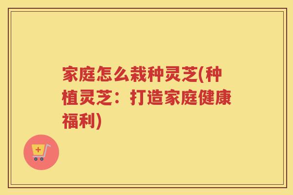 家庭怎么栽种灵芝(种植灵芝：打造家庭健康福利)