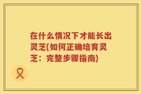 在什么情况下才能长出灵芝(如何正确培育灵芝：完整步骤指南)